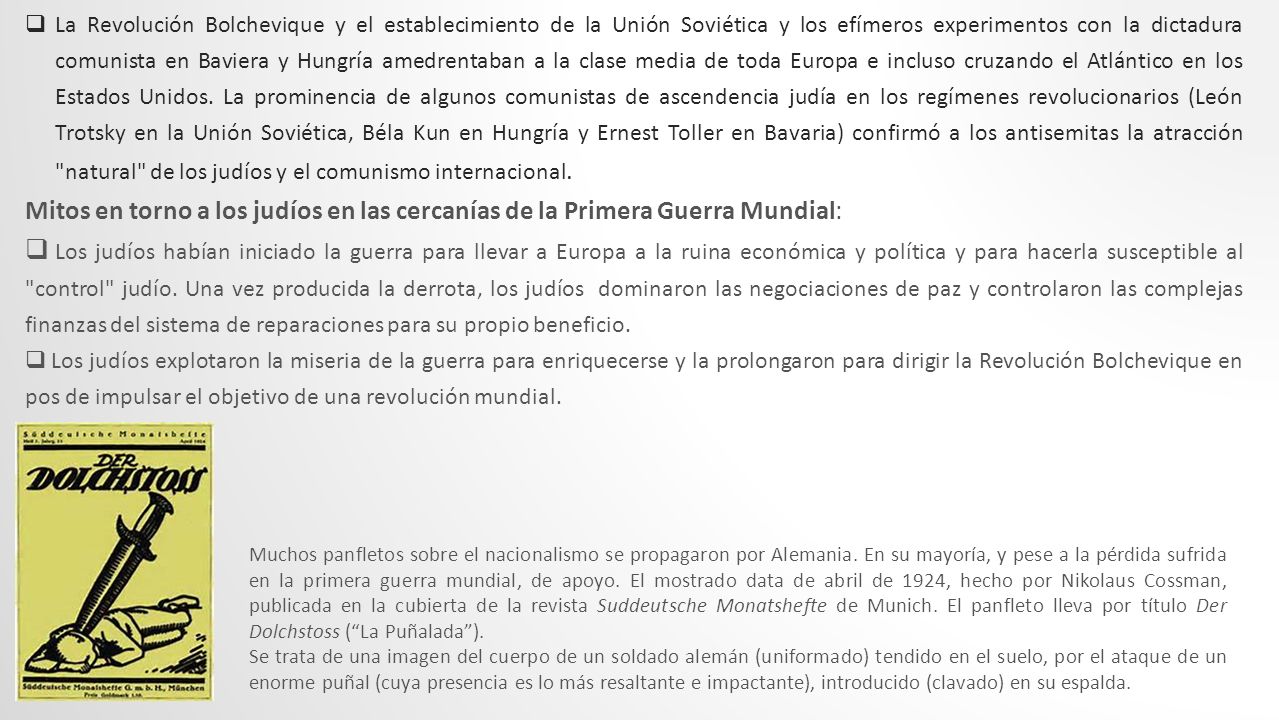 La Revolución Bolchevique y el establecimiento de la Unión Soviética y los efímeros experimentos con la dictadura comunista en Baviera y Hungría amedrentaban a la clase media de toda Europa e incluso cruzando el Atlántico en los Estados Unidos. La prominencia de algunos comunistas de ascendencia judía en los regímenes revolucionarios (León Trotsky en la Unión Soviética, Béla Kun en Hungría y Ernest Toller en Bavaria) confirmó a los antisemitas la atracción natural de los judíos y el comunismo internacional.