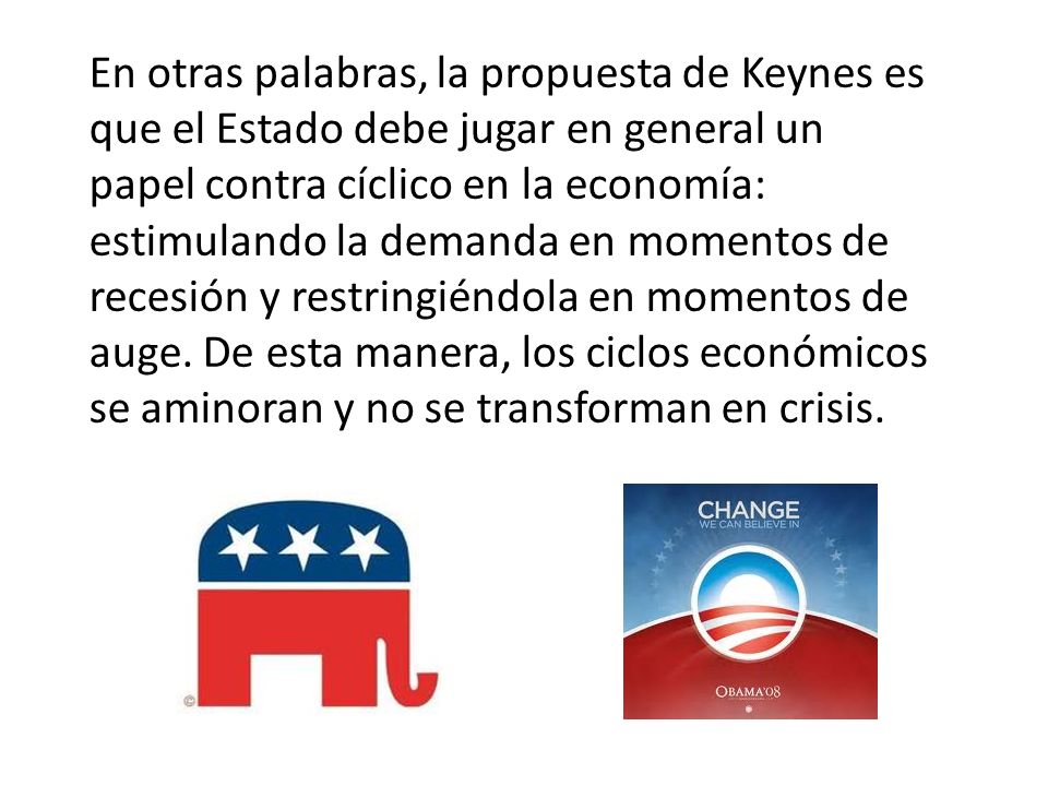 En otras palabras, la propuesta de Keynes es que el Estado debe jugar en general un papel contra cíclico en la economía: estimulando la demanda en momentos de recesión y restringiéndola en momentos de auge.