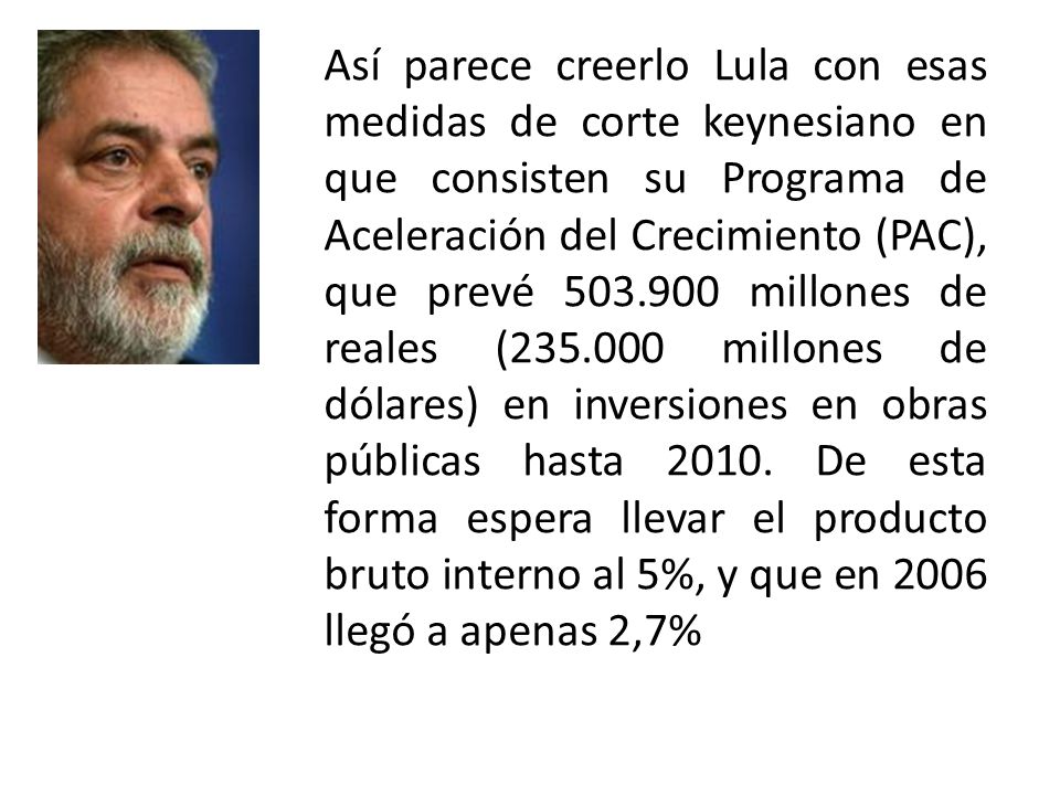 Así parece creerlo Lula con esas medidas de corte keynesiano en que consisten su Programa de Aceleración del Crecimiento (PAC), que prevé millones de reales ( millones de dólares) en inversiones en obras públicas hasta 2010.