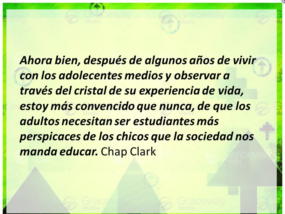 Ahora bien, después de algunos años de vivir con los adolecentes medios y observar a través del cristal de su experiencia de vida, estoy más convencido que nunca, de que los adultos necesitan ser estudiantes más perspicaces de los chicos que la sociedad nos manda educar.