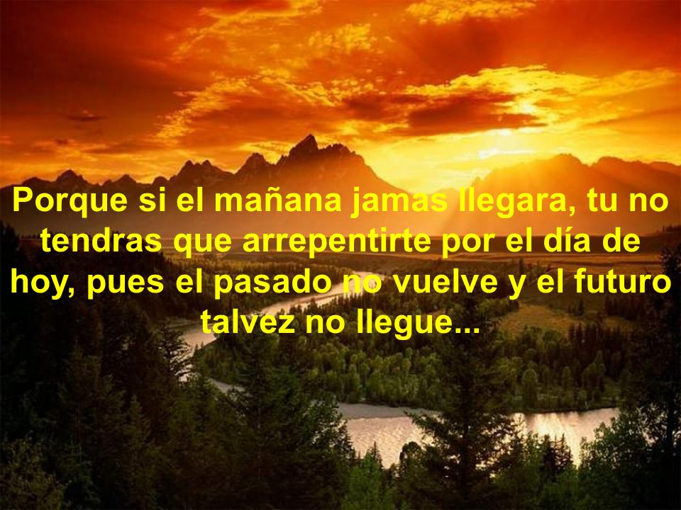 Porque si el mañana jamas llegara, tu no tendras que arrepentirte por el día de hoy, pues el pasado no vuelve y el futuro talvez no llegue...