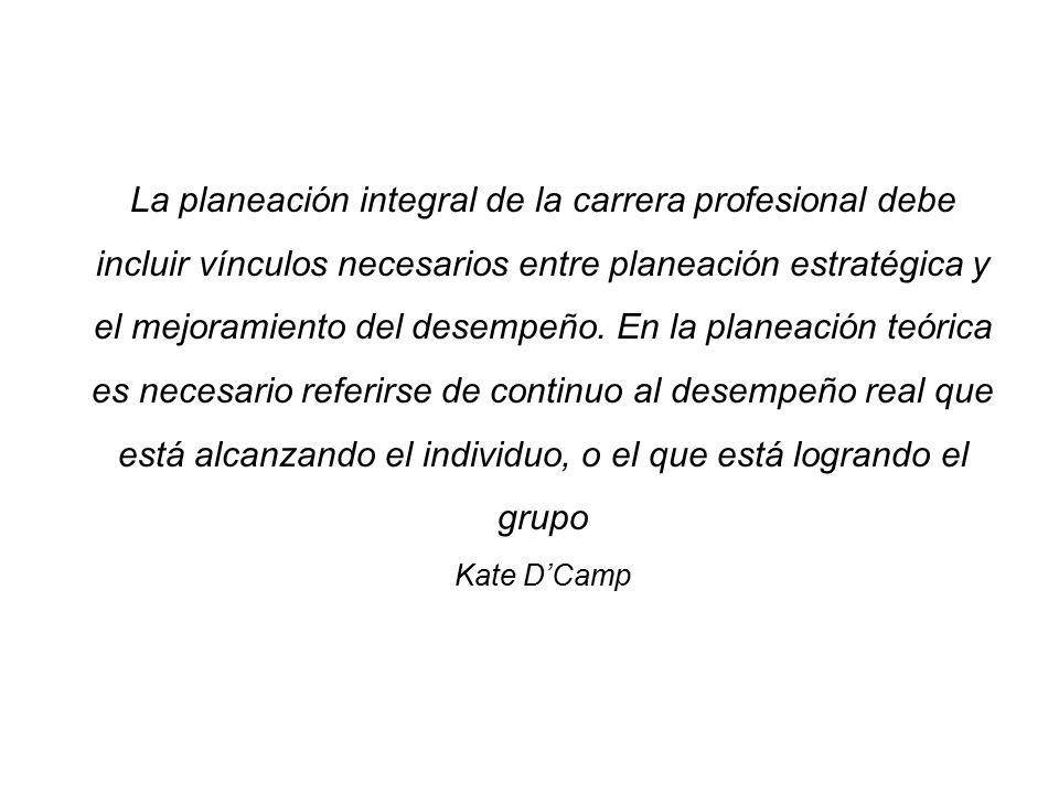 La planeación integral de la carrera profesional debe incluir vínculos necesarios entre planeación estratégica y el mejoramiento del desempeño. En la planeación teórica es necesario referirse de continuo al desempeño real que está alcanzando el individuo, o el que está logrando el grupo