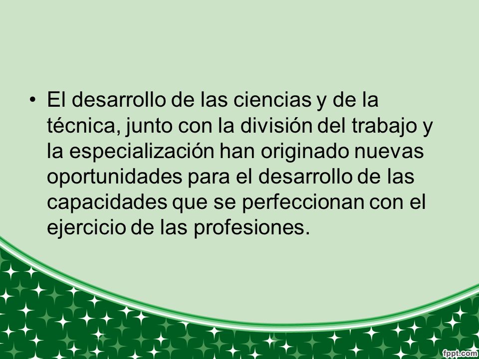 El desarrollo de las ciencias y de la técnica, junto con la división del trabajo y la especialización han originado nuevas oportunidades para el desarrollo de las capacidades que se perfeccionan con el ejercicio de las profesiones.