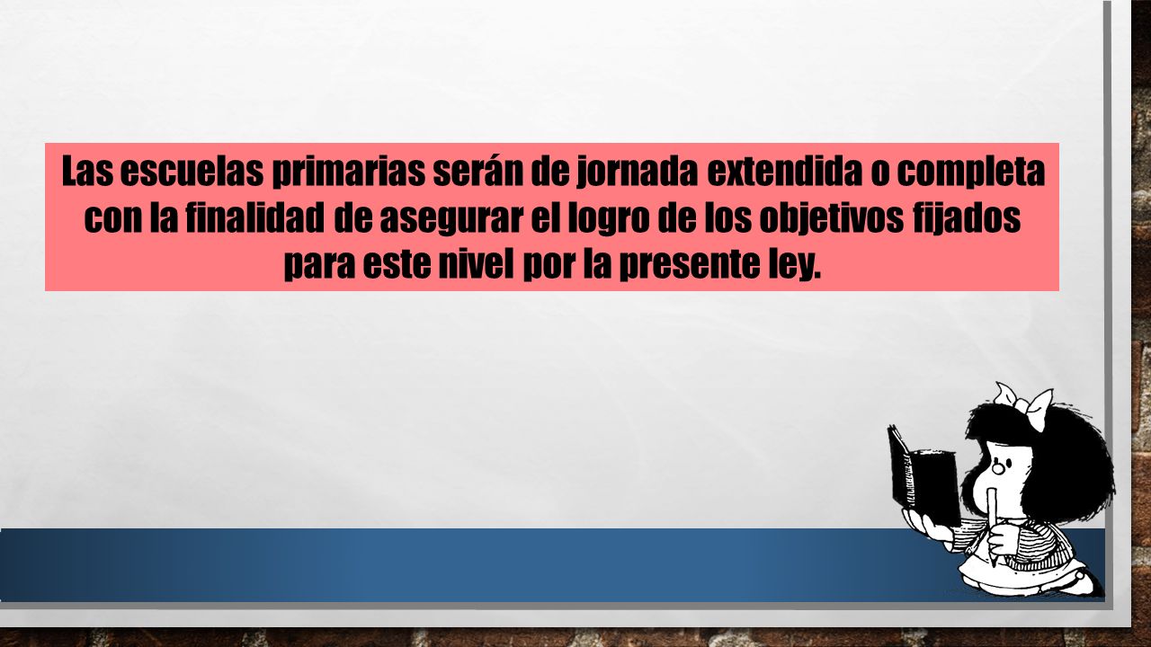 Las escuelas primarias serán de jornada extendida o completa con la finalidad de asegurar el logro de los objetivos fijados para este nivel por la presente ley.