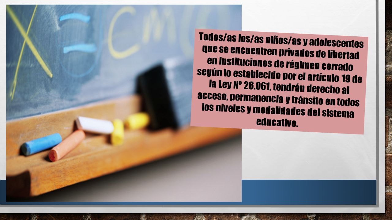 Todos/as los/as niños/as y adolescentes que se encuentren privados de libertad en instituciones de régimen cerrado según lo establecido por el artículo 19 de la Ley Nº , tendrán derecho al acceso, permanencia y tránsito en todos los niveles y modalidades del sistema educativo.