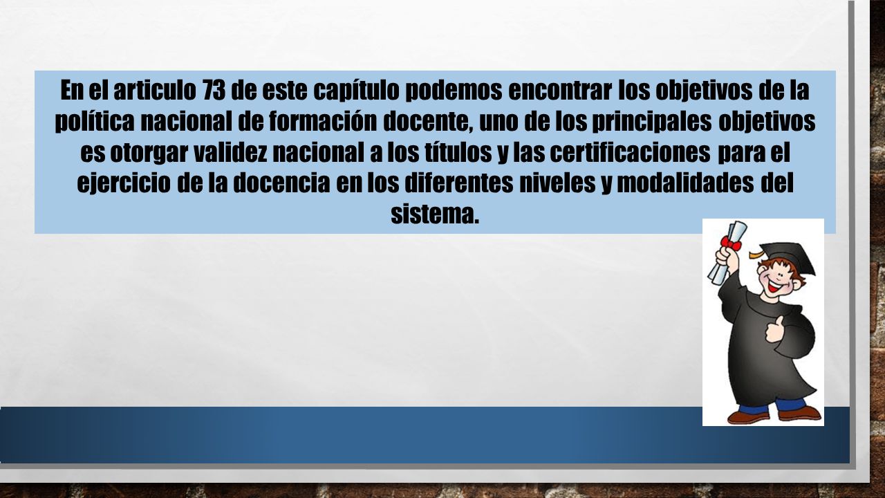 En el articulo 73 de este capítulo podemos encontrar los objetivos de la política nacional de formación docente, uno de los principales objetivos es otorgar validez nacional a los títulos y las certificaciones para el ejercicio de la docencia en los diferentes niveles y modalidades del sistema.