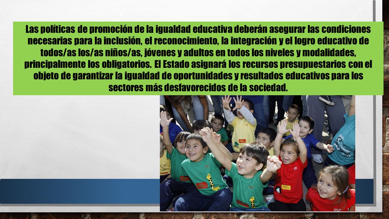Las políticas de promoción de la igualdad educativa deberán asegurar las condiciones necesarias para la inclusión, el reconocimiento, la integración y el logro educativo de todos/as los/as niños/as, jóvenes y adultos en todos los niveles y modalidades, principalmente los obligatorios.