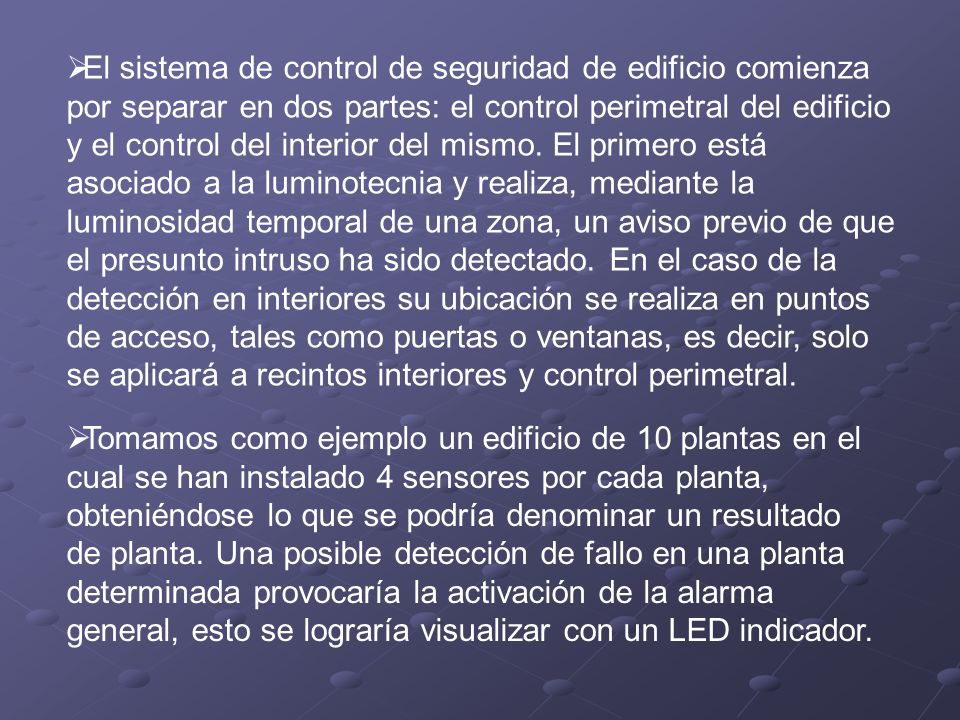 El sistema de control de seguridad de edificio comienza por separar en dos partes: el control perimetral del edificio y el control del interior del mismo. El primero está asociado a la luminotecnia y realiza, mediante la luminosidad temporal de una zona, un aviso previo de que el presunto intruso ha sido detectado. En el caso de la detección en interiores su ubicación se realiza en puntos de acceso, tales como puertas o ventanas, es decir, solo se aplicará a recintos interiores y control perimetral.