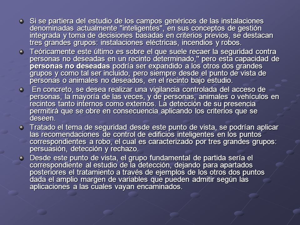 Si se partiera del estudio de los campos genéricos de las instalaciones denominadas actualmente inteligentes , en sus conceptos de gestión integrada y toma de decisiones basadas en criterios previos, se destacan tres grandes grupos: instalaciones eléctricas, incendios y robos.