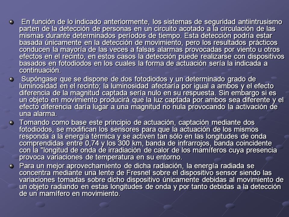 En función de lo indicado anteriormente, los sistemas de seguridad antiintrusismo parten de la detección de personas en un circuito acotado a la circulación de las mismas durante determinados períodos de tiempo. Esta detección podría estar basada únicamente en la detección de movimiento, pero los resultados prácticos conducen la mayoría de las veces a falsas alarmas provocadas por viento u otros efectos en el recinto, en estos casos la detección puede realizarse con dispositivos basados en fotodiodos en los cuales la forma de actuación sería la indicada a continuación.