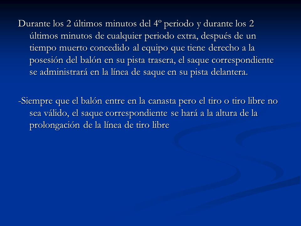 Durante los 2 últimos minutos del 4º periodo y durante los 2 últimos minutos de cualquier periodo extra, después de un tiempo muerto concedido al equipo que tiene derecho a la posesión del balón en su pista trasera, el saque correspondiente se administrará en la línea de saque en su pista delantera.
