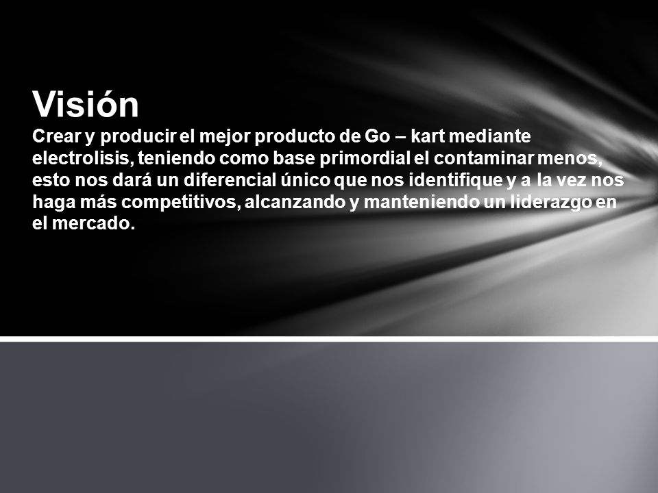 Visión Crear y producir el mejor producto de Go – kart mediante electrolisis, teniendo como base primordial el contaminar menos, esto nos dará un diferencial único que nos identifique y a la vez nos haga más competitivos, alcanzando y manteniendo un liderazgo en el mercado.