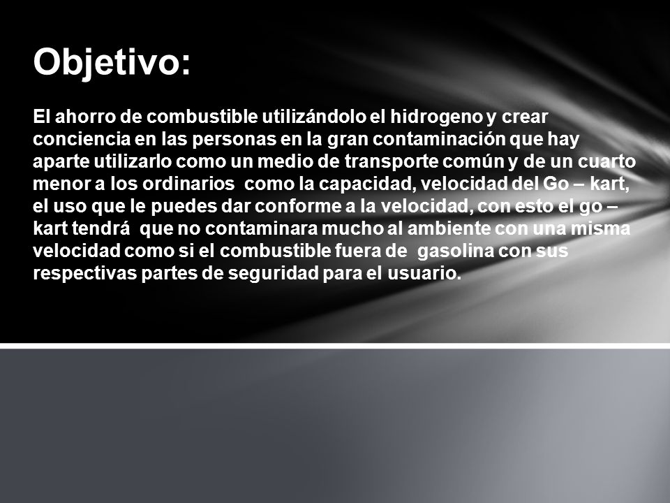 Objetivo: El ahorro de combustible utilizándolo el hidrogeno y crear conciencia en las personas en la gran contaminación que hay aparte utilizarlo como un medio de transporte común y de un cuarto menor a los ordinarios como la capacidad, velocidad del Go – kart, el uso que le puedes dar conforme a la velocidad, con esto el go – kart tendrá que no contaminara mucho al ambiente con una misma velocidad como si el combustible fuera de gasolina con sus respectivas partes de seguridad para el usuario.