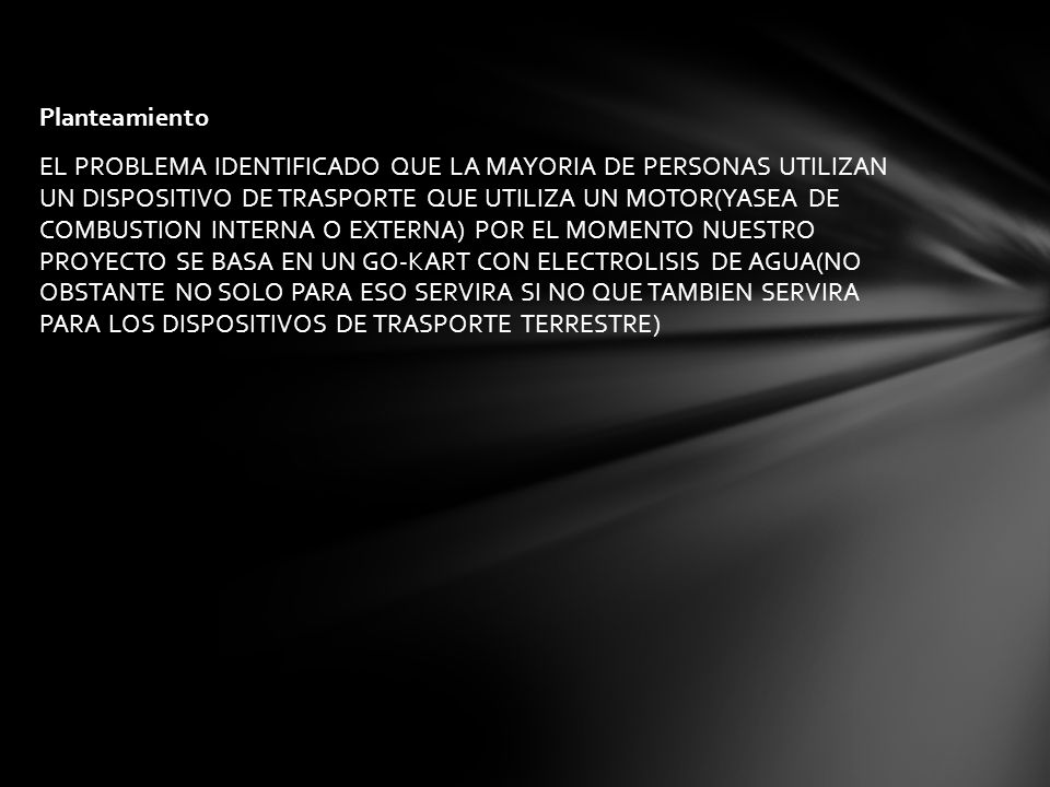 Planteamiento EL PROBLEMA IDENTIFICADO QUE LA MAYORIA DE PERSONAS UTILIZAN UN DISPOSITIVO DE TRASPORTE QUE UTILIZA UN MOTOR(YASEA DE COMBUSTION INTERNA O EXTERNA) POR EL MOMENTO NUESTRO PROYECTO SE BASA EN UN GO-KART CON ELECTROLISIS DE AGUA(NO OBSTANTE NO SOLO PARA ESO SERVIRA SI NO QUE TAMBIEN SERVIRA PARA LOS DISPOSITIVOS DE TRASPORTE TERRESTRE)