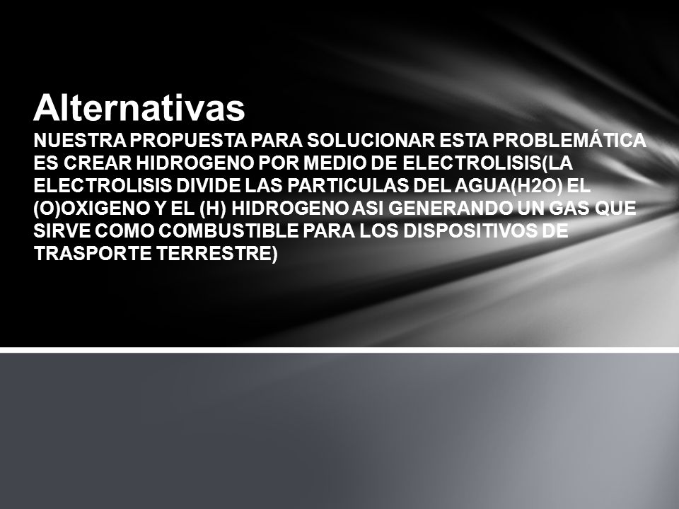 Alternativas NUESTRA PROPUESTA PARA SOLUCIONAR ESTA PROBLEMÁTICA ES CREAR HIDROGENO POR MEDIO DE ELECTROLISIS(LA ELECTROLISIS DIVIDE LAS PARTICULAS DEL AGUA(H2O) EL (O)OXIGENO Y EL (H) HIDROGENO ASI GENERANDO UN GAS QUE SIRVE COMO COMBUSTIBLE PARA LOS DISPOSITIVOS DE TRASPORTE TERRESTRE)