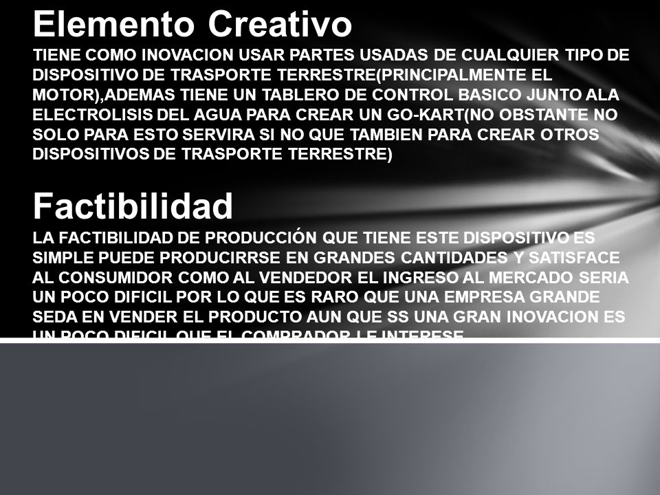 Elemento Creativo TIENE COMO INOVACION USAR PARTES USADAS DE CUALQUIER TIPO DE DISPOSITIVO DE TRASPORTE TERRESTRE(PRINCIPALMENTE EL MOTOR),ADEMAS TIENE UN TABLERO DE CONTROL BASICO JUNTO ALA ELECTROLISIS DEL AGUA PARA CREAR UN GO-KART(NO OBSTANTE NO SOLO PARA ESTO SERVIRA SI NO QUE TAMBIEN PARA CREAR OTROS DISPOSITIVOS DE TRASPORTE TERRESTRE) Factibilidad LA FACTIBILIDAD DE PRODUCCIÓN QUE TIENE ESTE DISPOSITIVO ES SIMPLE PUEDE PRODUCIRRSE EN GRANDES CANTIDADES Y SATISFACE AL CONSUMIDOR COMO AL VENDEDOR EL INGRESO AL MERCADO SERIA UN POCO DIFICIL POR LO QUE ES RARO QUE UNA EMPRESA GRANDE SEDA EN VENDER EL PRODUCTO AUN QUE SS UNA GRAN INOVACION ES UN POCO DIFICIL QUE EL COMPRADOR LE INTERESE