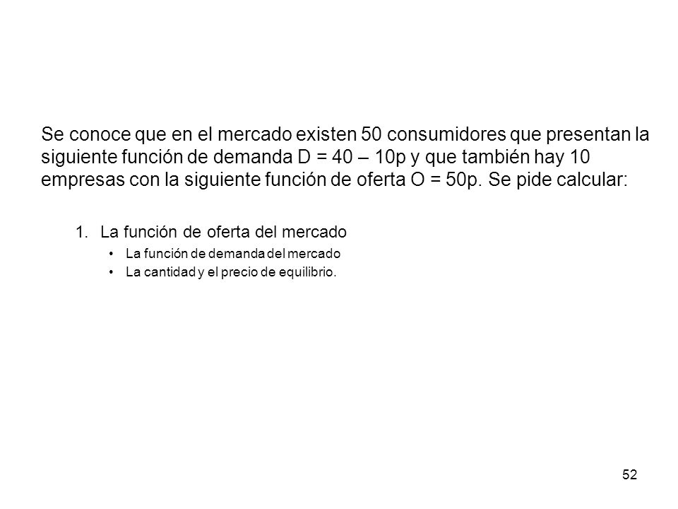 Se conoce que en el mercado existen 50 consumidores que presentan la siguiente función de demanda D = 40 – 10p y que también hay 10 empresas con la siguiente función de oferta O = 50p. Se pide calcular: