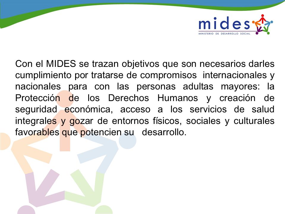 Con el MIDES se trazan objetivos que son necesarios darles cumplimiento por tratarse de compromisos internacionales y nacionales para con las personas adultas mayores: la Protección de los Derechos Humanos y creación de seguridad económica, acceso a los servicios de salud integrales y gozar de entornos físicos, sociales y culturales favorables que potencien su desarrollo.