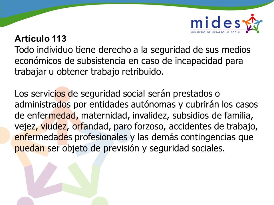 Artículo 113 Todo individuo tiene derecho a la seguridad de sus medios económicos de subsistencia en caso de incapacidad para trabajar u obtener trabajo retribuido.