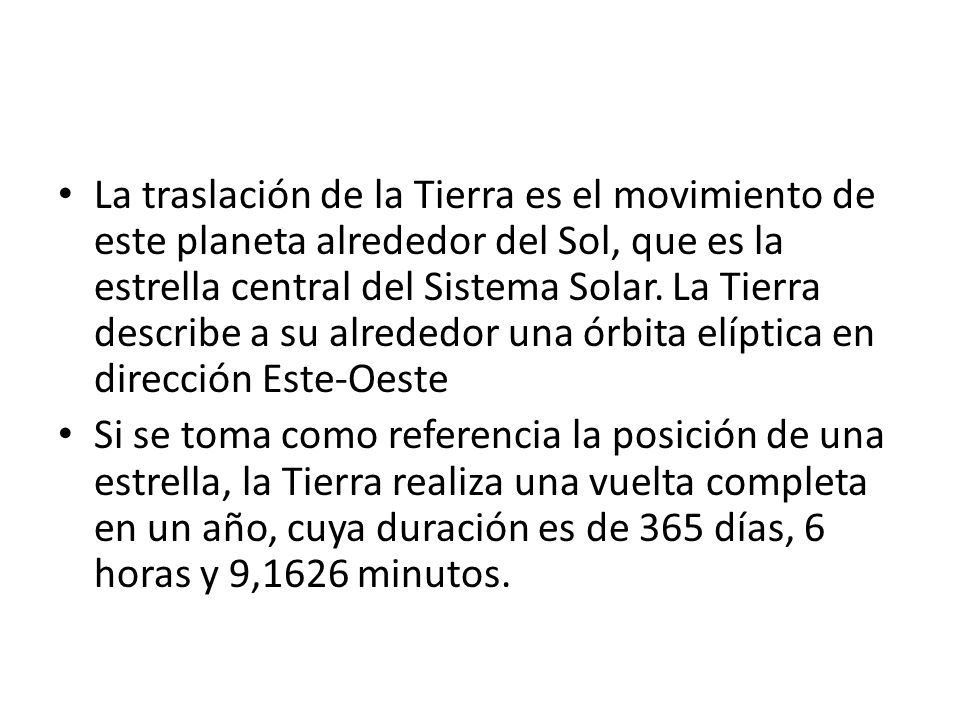 La traslación de la Tierra es el movimiento de este planeta alrededor del Sol, que es la estrella central del Sistema Solar. La Tierra describe a su alrededor una órbita elíptica en dirección Este-Oeste