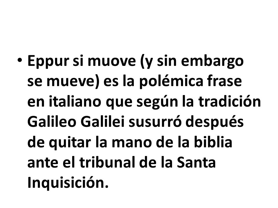 Eppur si muove (y sin embargo se mueve) es la polémica frase en italiano que según la tradición Galileo Galilei susurró después de quitar la mano de la biblia ante el tribunal de la Santa Inquisición.
