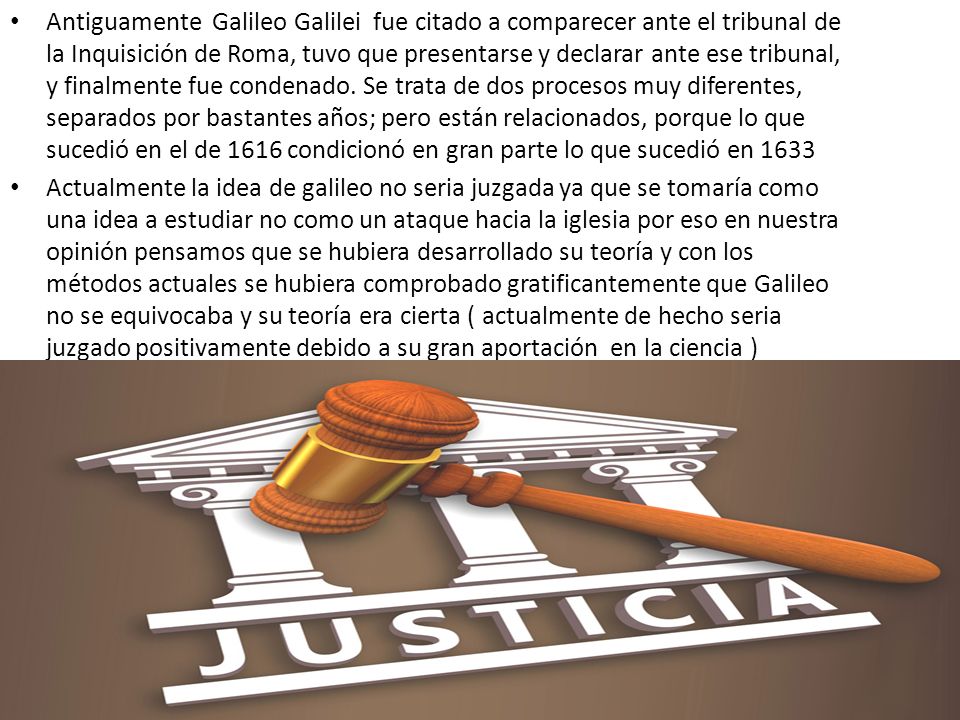 Antiguamente Galileo Galilei fue citado a comparecer ante el tribunal de la Inquisición de Roma, tuvo que presentarse y declarar ante ese tribunal, y finalmente fue condenado. Se trata de dos procesos muy diferentes, separados por bastantes años; pero están relacionados, porque lo que sucedió en el de 1616 condicionó en gran parte lo que sucedió en 1633