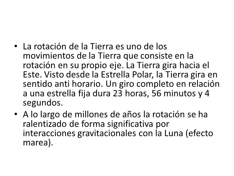 La rotación de la Tierra es uno de los movimientos de la Tierra que consiste en la rotación en su propio eje. La Tierra gira hacia el Este. Visto desde la Estrella Polar, la Tierra gira en sentido anti horario. Un giro completo en relación a una estrella fija dura 23 horas, 56 minutos y 4 segundos.