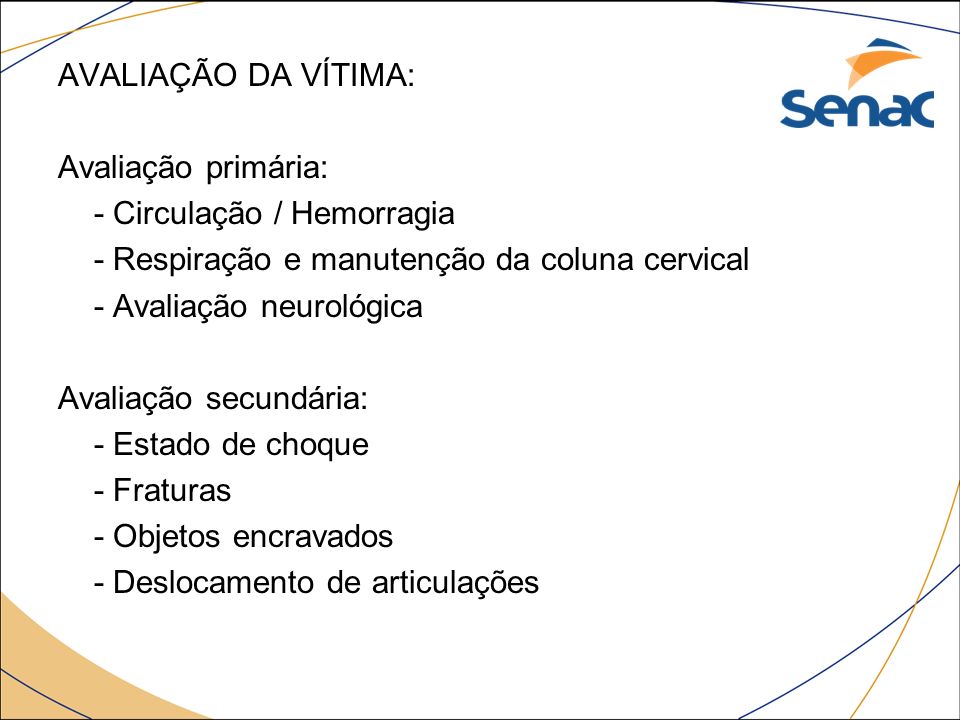 AVALIAÇÃO DA VÍTIMA: Avaliação primária: - Circulação / Hemorragia - Respiração e manutenção da coluna cervical - Avaliação neurológica Avaliação secundária: - Estado de choque - Fraturas - Objetos encravados - Deslocamento de articulações