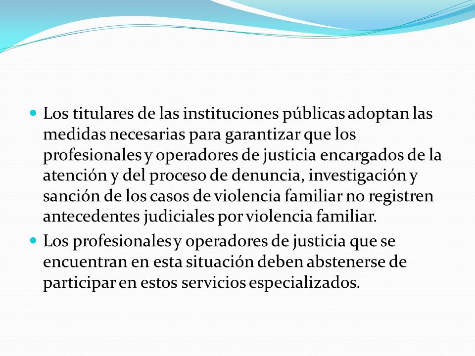Los titulares de las instituciones públicas adoptan las medidas necesarias para garantizar que los profesionales y operadores de justicia encargados de la atención y del proceso de denuncia, investigación y sanción de los casos de violencia familiar no registren antecedentes judiciales por violencia familiar.