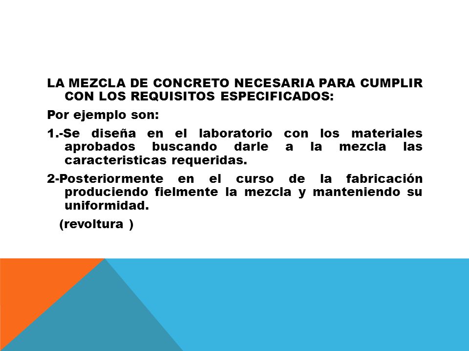 LA MEZCLA DE CONCRETO NECESARIA PARA CUMPLIR CON LOS REQUISITOS ESPECIFICADOS: Por ejemplo son: 1.-Se diseña en el laboratorio con los materiales aprobados buscando darle a la mezcla las caracteristicas requeridas.