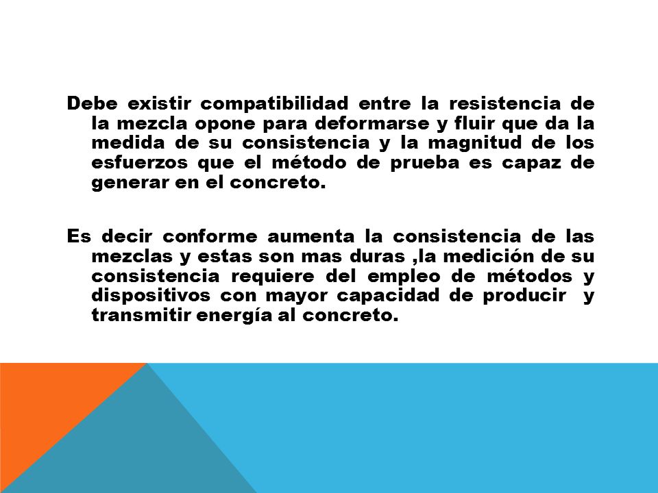 Debe existir compatibilidad entre la resistencia de la mezcla opone para deformarse y fluir que da la medida de su consistencia y la magnitud de los esfuerzos que el método de prueba es capaz de generar en el concreto.