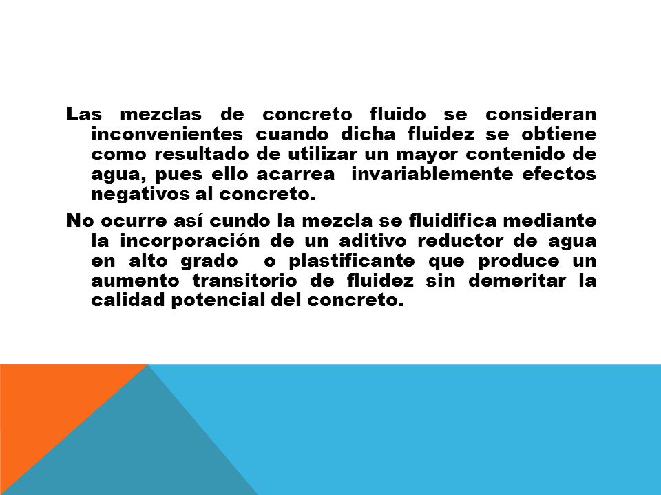 Las mezclas de concreto fluido se consideran inconvenientes cuando dicha fluidez se obtiene como resultado de utilizar un mayor contenido de agua, pues ello acarrea invariablemente efectos negativos al concreto.