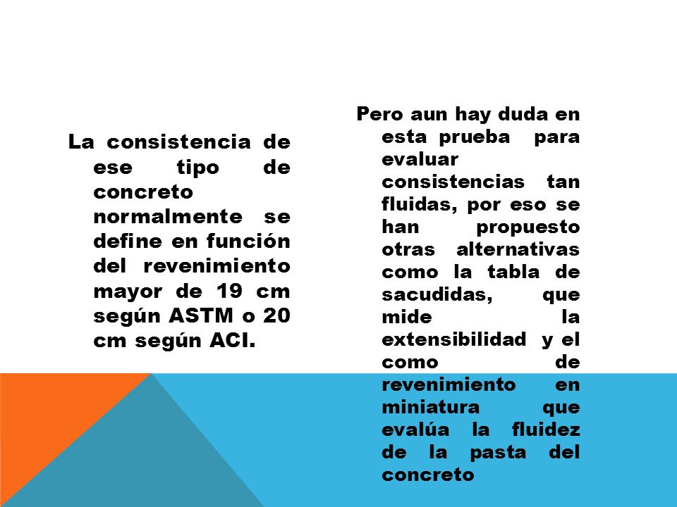 Pero aun hay duda en esta prueba para evaluar consistencias tan fluidas, por eso se han propuesto otras alternativas como la tabla de sacudidas, que mide la extensibilidad y el como de revenimiento en miniatura que evalúa la fluidez de la pasta del concreto