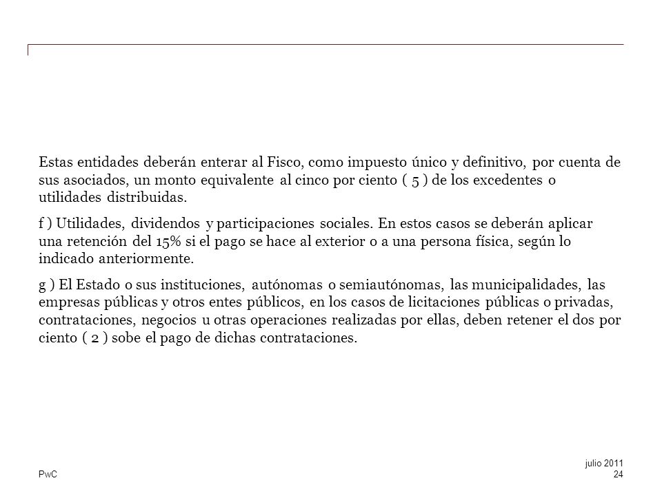 Estas entidades deberán enterar al Fisco, como impuesto único y definitivo, por cuenta de sus asociados, un monto equivalente al cinco por ciento ( 5 ) de los excedentes o utilidades distribuidas. f ) Utilidades, dividendos y participaciones sociales. En estos casos se deberán aplicar una retención del 15% si el pago se hace al exterior o a una persona física, según lo indicado anteriormente. g ) El Estado o sus instituciones, autónomas o semiautónomas, las municipalidades, las empresas públicas y otros entes públicos, en los casos de licitaciones públicas o privadas, contrataciones, negocios u otras operaciones realizadas por ellas, deben retener el dos por ciento ( 2 ) sobe el pago de dichas contrataciones.