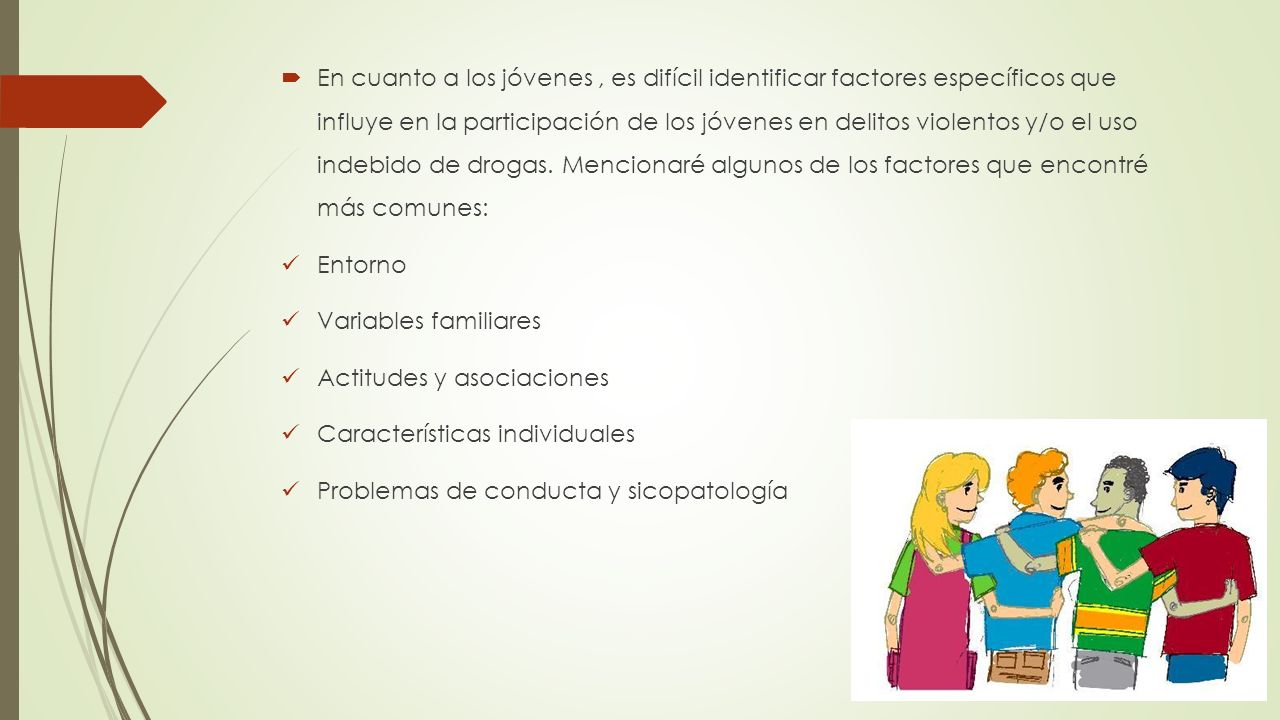 En cuanto a los jóvenes , es difícil identificar factores específicos que influye en la participación de los jóvenes en delitos violentos y/o el uso indebido de drogas. Mencionaré algunos de los factores que encontré más comunes: