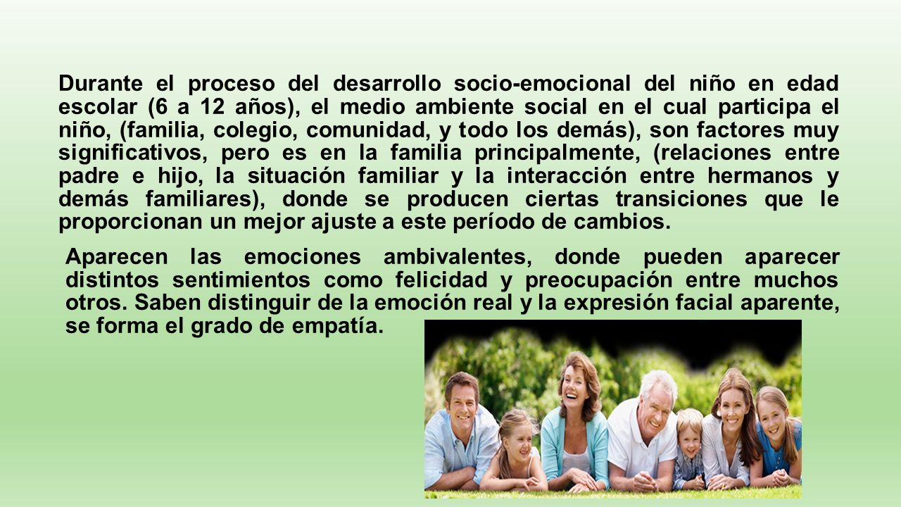 Durante el proceso del desarrollo socio-emocional del niño en edad escolar (6 a 12 años), el medio ambiente social en el cual participa el niño, (familia, colegio, comunidad, y todo los demás), son factores muy significativos, pero es en la familia principalmente, (relaciones entre padre e hijo, la situación familiar y la interacción entre hermanos y demás familiares), donde se producen ciertas transiciones que le proporcionan un mejor ajuste a este período de cambios.
