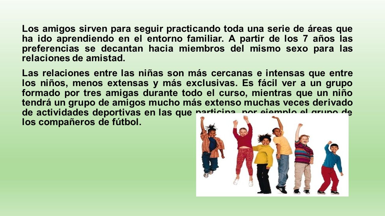 Los amigos sirven para seguir practicando toda una serie de áreas que ha ido aprendiendo en el entorno familiar. A partir de los 7 años las preferencias se decantan hacia miembros del mismo sexo para las relaciones de amistad.