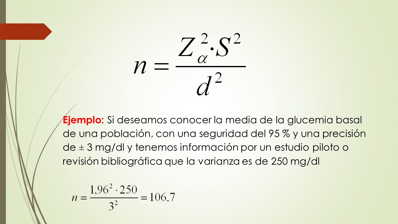 Ejemplo: Si deseamos conocer la media de la glucemia basal de una población, con una seguridad del 95 % y una precisión de ± 3 mg/dl y tenemos información por un estudio piloto o revisión bibliográfica que la varianza es de 250 mg/dl