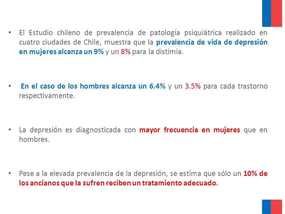 El Estudio chileno de prevalencia de patología psiquiátrica realizado en cuatro ciudades de Chile, muestra que la prevalencia de vida de depresión en mujeres alcanza un 9% y un 8% para la distimia.