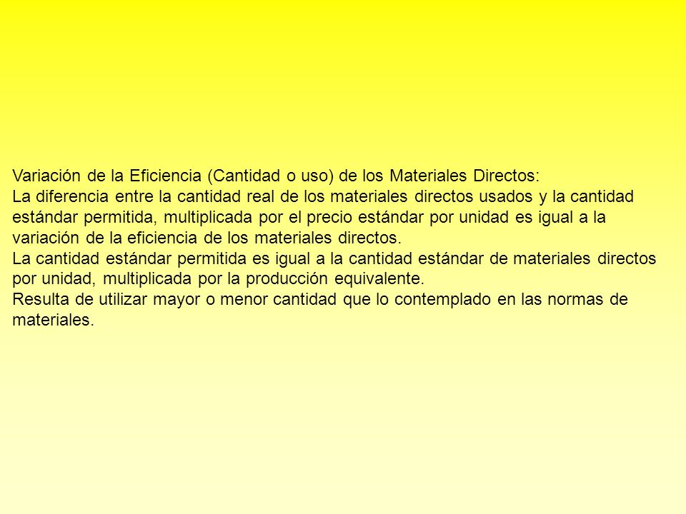 Variación de la Eficiencia (Cantidad o uso) de los Materiales Directos: La diferencia entre la cantidad real de los materiales directos usados y la cantidad estándar permitida, multiplicada por el precio estándar por unidad es igual a la variación de la eficiencia de los materiales directos.