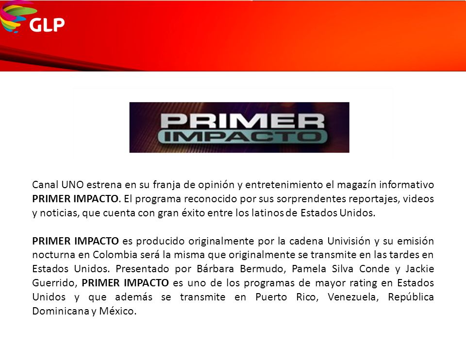 Canal UNO estrena en su franja de opinión y entretenimiento el magazín informativo PRIMER IMPACTO. El programa reconocido por sus sorprendentes reportajes, videos y noticias, que cuenta con gran éxito entre los latinos de Estados Unidos.