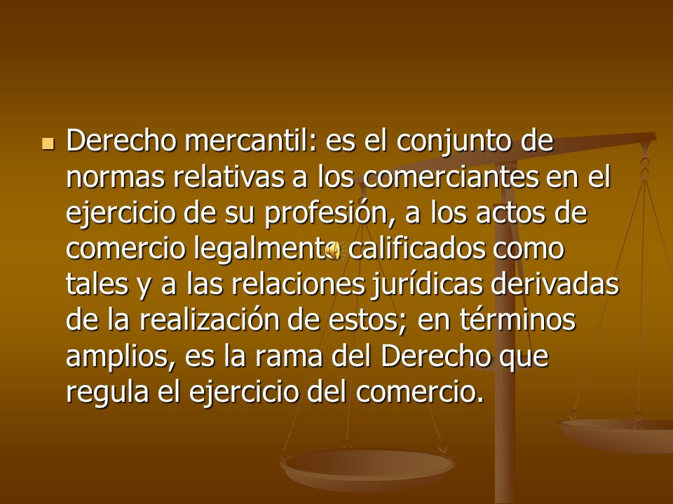 Derecho mercantil: es el conjunto de normas relativas a los comerciantes en el ejercicio de su profesión, a los actos de comercio legalmente calificados como tales y a las relaciones jurídicas derivadas de la realización de estos; en términos amplios, es la rama del Derecho que regula el ejercicio del comercio.