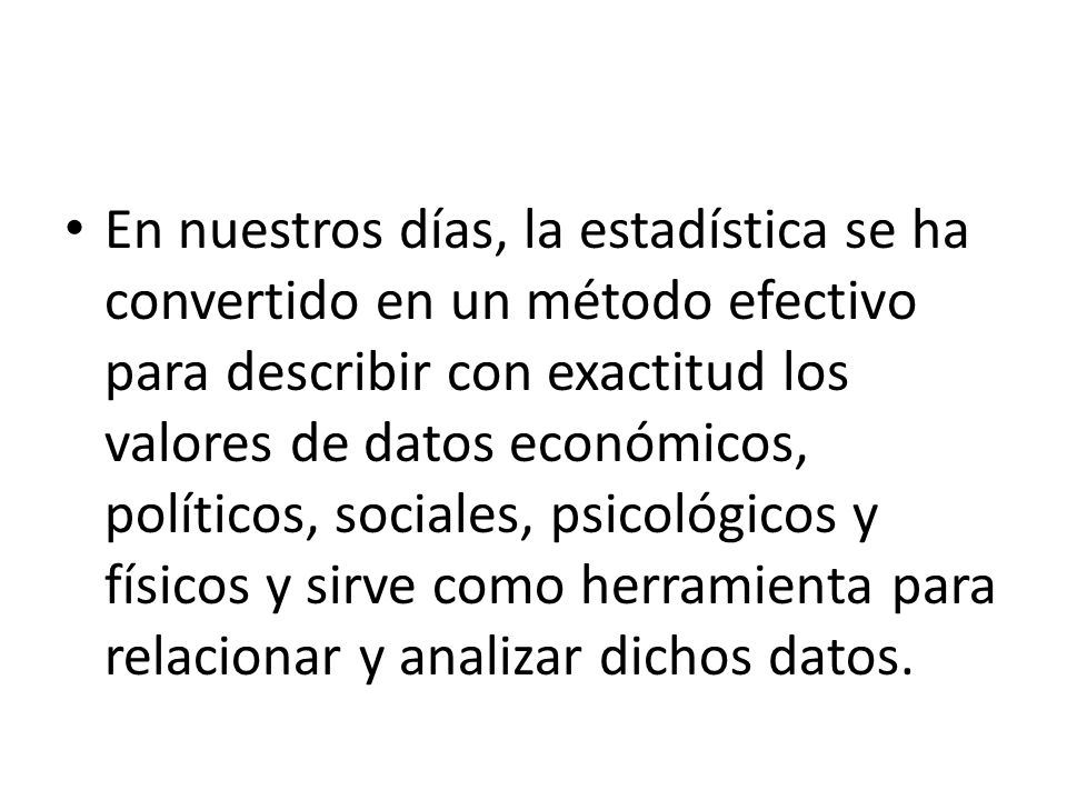 En nuestros días, la estadística se ha convertido en un método efectivo para describir con exactitud los valores de datos económicos, políticos, sociales, psicológicos y físicos y sirve como herramienta para relacionar y analizar dichos datos.