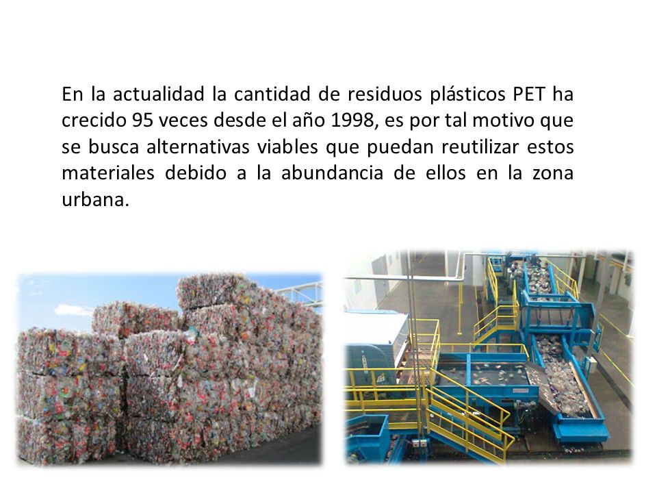 En la actualidad la cantidad de residuos plásticos PET ha crecido 95 veces desde el año 1998, es por tal motivo que se busca alternativas viables que puedan reutilizar estos materiales debido a la abundancia de ellos en la zona urbana.