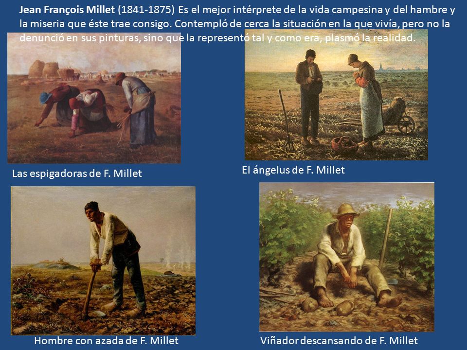 Jean François Millet ( ) Es el mejor intérprete de la vida campesina y del hambre y la miseria que éste trae consigo. Contempló de cerca la situación en la que vivía, pero no la denunció en sus pinturas, sino que la representó tal y como era, plasmó la realidad.