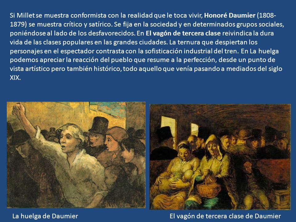 Si Millet se muestra conformista con la realidad que le toca vivir, Honoré Daumier ( ) se muestra crítico y satírico. Se fija en la sociedad y en determinados grupos sociales, poniéndose al lado de los desfavorecidos. En El vagón de tercera clase reivindica la dura vida de las clases populares en las grandes ciudades. La ternura que despiertan los personajes en el espectador contrasta con la sofisticación industrial del tren. En La huelga podemos apreciar la reacción del pueblo que resume a la perfección, desde un punto de vista artístico pero también histórico, todo aquello que venía pasando a mediados del siglo XIX.