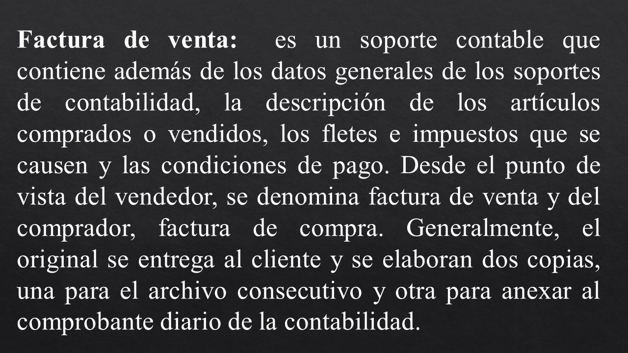Factura de venta: es un soporte contable que contiene además de los datos generales de los soportes de contabilidad, la descripción de los artículos comprados o vendidos, los fletes e impuestos que se causen y las condiciones de pago. Desde el punto de vista del vendedor, se denomina factura de venta y del comprador, factura de compra.