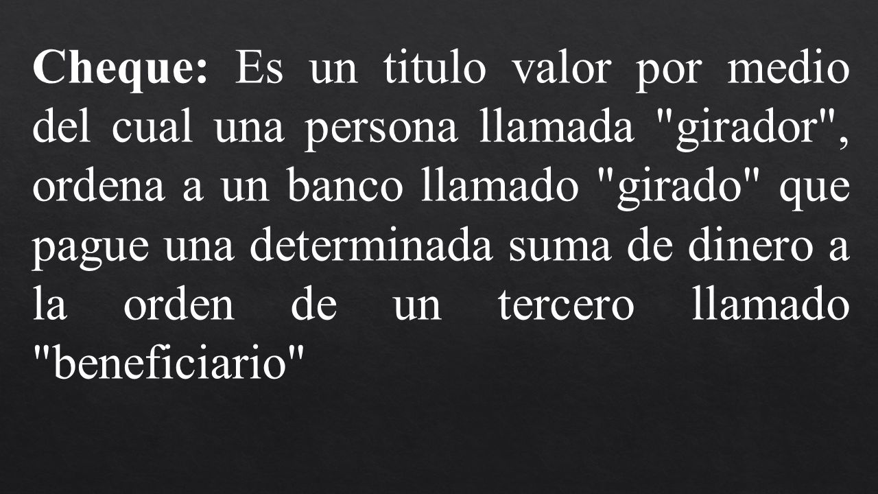 Cheque: Es un titulo valor por medio del cual una persona llamada girador , ordena a un banco llamado girado que pague una determinada suma de dinero a la orden de un tercero llamado beneficiario