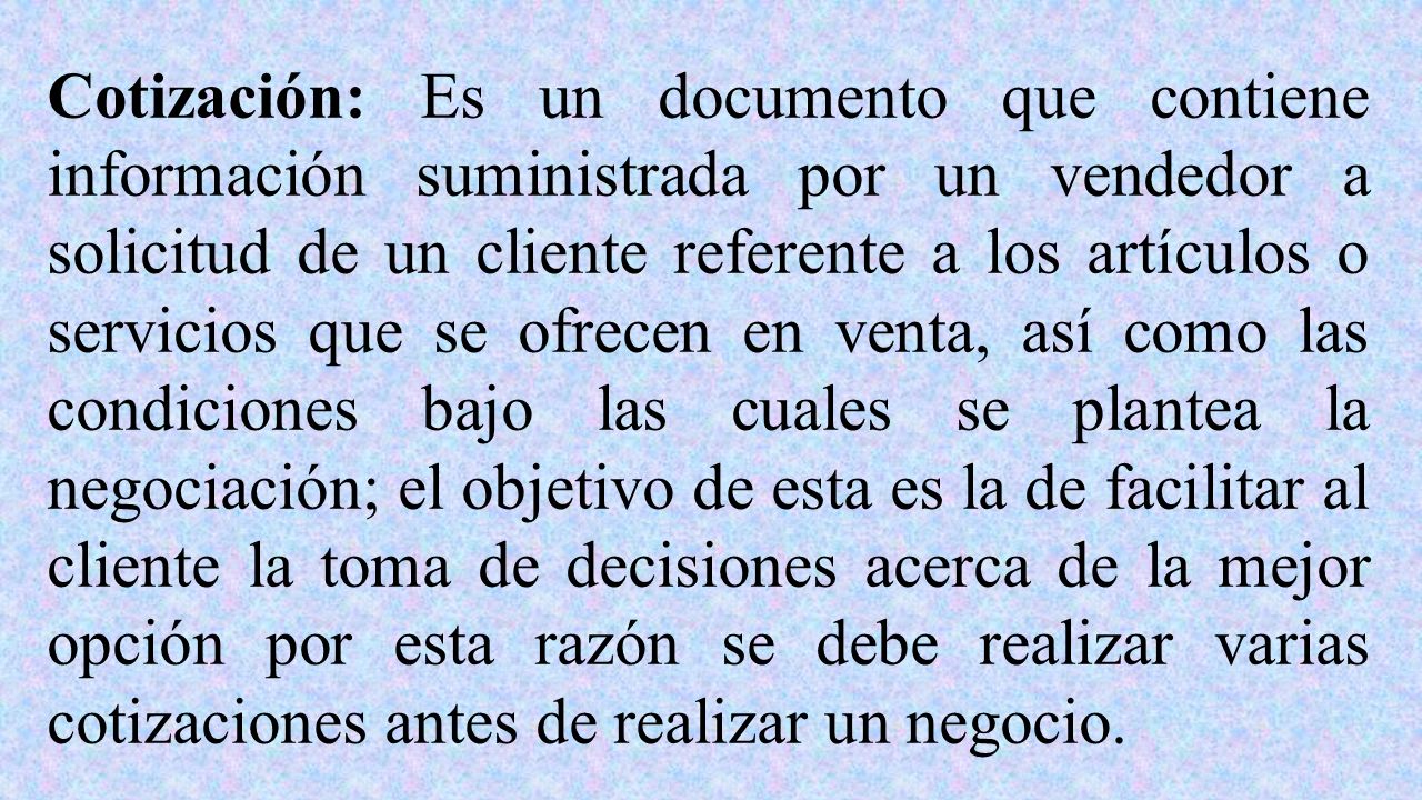 Cotización: Es un documento que contiene información suministrada por un vendedor a solicitud de un cliente referente a los artículos o servicios que se ofrecen en venta, así como las condiciones bajo las cuales se plantea la negociación; el objetivo de esta es la de facilitar al cliente la toma de decisiones acerca de la mejor opción por esta razón se debe realizar varias cotizaciones antes de realizar un negocio.