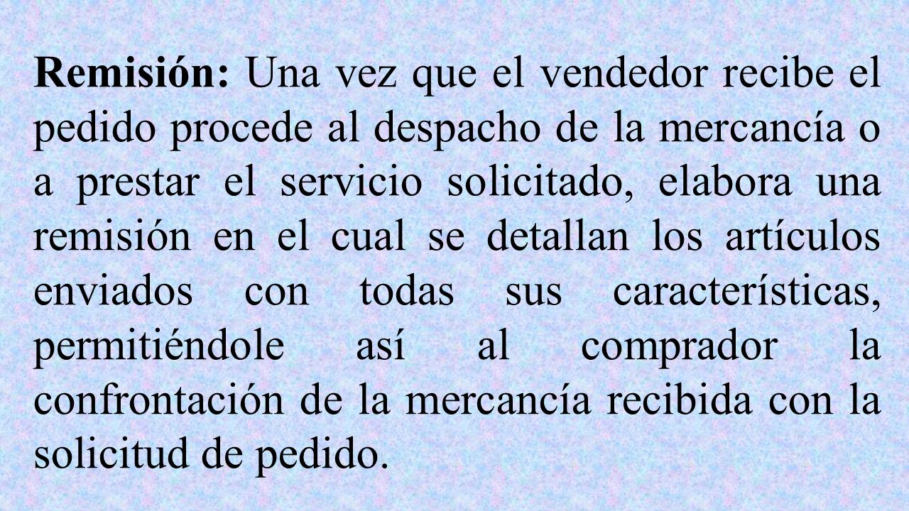 Remisión: Una vez que el vendedor recibe el pedido procede al despacho de la mercancía o a prestar el servicio solicitado, elabora una remisión en el cual se detallan los artículos enviados con todas sus características, permitiéndole así al comprador la confrontación de la mercancía recibida con la solicitud de pedido.